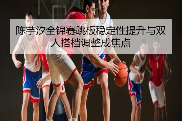 陈芋汐全锦赛跳板稳定性提升与双人搭档调整成焦点