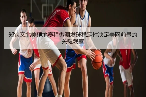 郑钦文北美硬地赛程微调发球稳定性决定美网前景的关键观察