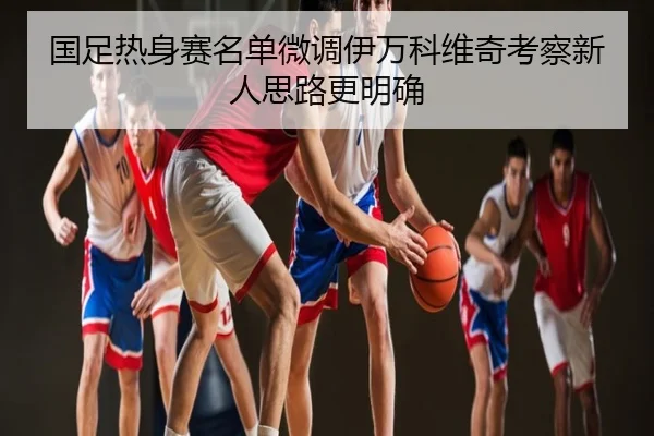 国足热身赛名单微调伊万科维奇考察新人思路更明确