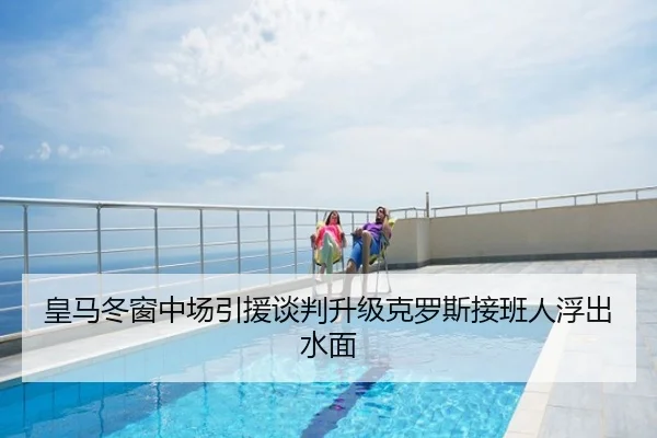皇马冬窗中场引援谈判升级克罗斯接班人浮出水面