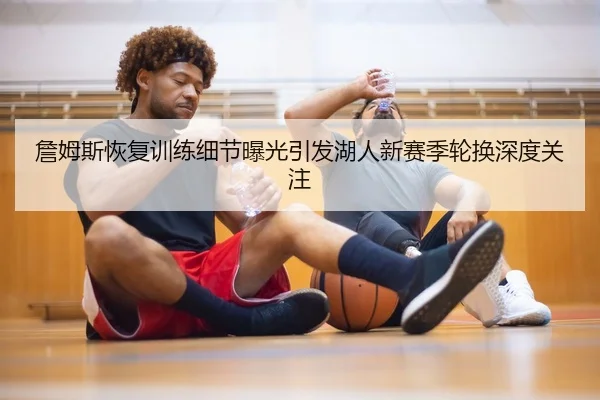 詹姆斯恢复训练细节曝光引发湖人新赛季轮换深度关注